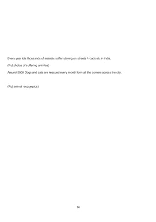 14
Every year lots thousands of animals suffer staying on streets / roads etc in india,
(Put photos of suffering animlas)
Around 5000 Dogs and cats are rescued every month form all the corners across the city.
(Put animal rescue pics)
 