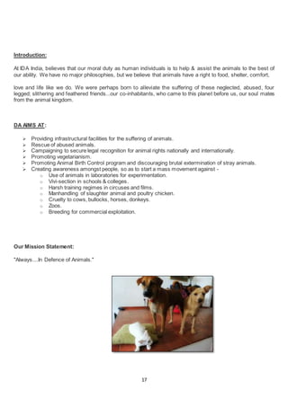 17
Introduction:
At IDA India, believes that our moral duty as human individuals is to help & assist the animals to the best of
our ability. We have no major philosophies, but we believe that animals have a right to food, shelter, comfort,
love and life like we do. We were perhaps born to alleviate the suffering of these neglected, abused, four
legged; slithering and feathered friends...our co-inhabitants, who came to this planet before us, our soul mates
from the animal kingdom.
DA AIMS AT:
 Providing infrastructural facilities for the suffering of animals.
 Rescue of abused animals.
 Campaigning to secure legal recognition for animal rights nationally and internationally.
 Promoting vegetarianism.
 Promoting Animal Birth Control program and discouraging brutal extermination of stray animals.
 Creating awareness amongst people, so as to start a mass movement against -
o Use of animals in laboratories for experimentation.
o Vivi-section in schools & colleges.
o Harsh training regimes in circuses and films.
o Manhandling of slaughter animal and poultry chicken.
o Cruelty to cows, bullocks, horses, donkeys.
o Zoos.
o Breeding for commercial exploitation.
Our Mission Statement:
"Always....In Defence of Animals."
 