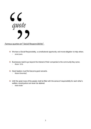 2
Famous quotes on”Social Responsibility”.
We have a Social Responsibility, a constitutional opportunity and moral obligation to help others.
- JanieLewis.
Businesses need to go beyond the interest of their companies to the community they serve.
- Ratan TaTa
Good leaders must first become good servants .
- RobertGreenleaf.
Until the great mass of the people shall be filled with the sense of responsibility for each other’s
welfare, social justice can never be attained.
- Helen Keller
 
