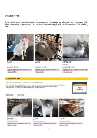 23
SPONSER A PET:
Some pets/ animals has to stay in the centre who cannot be adopted or released due to their illness, IDA
offers sponsership programmes for such animals and pets through which an individual can offer a helping
hand.
 