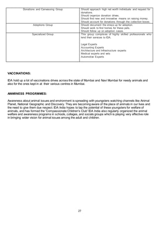 27
Donations and Canvassing Group Should approach high net worth individuals and request for
donations.
Should organize donation drives.
Should find new and innovative means on raising money.
Should account for donations through the collection boxes.
Adoptions Group Should document the strays up for adoption.
Should work to find homes for these pets.
Should follow up on adoption cases.
Specialized Group This group comprises of highly skilled professionals who
lend their services to IDA.
Legal Experts
Accounting Experts
Architecture and Infrastructure experts
Medical experts and vets
Automotive Experts
VACCINATIONS:
IDA hold up a lot of vaccinations drives across the state of Mumbai and Navi Mumbai for needy animals and
also for the ones kept in at their various centres in Mumbai.
AWARNESS PROGRMMES:
Awareness about animal issues and environment is spreading with youngsters watching channels like Animal
Planet, National Geographic and Discovery. They are becoming aware of the place of animals in our lives and
the need to give them due respect. IDA India hopes to tap the potential of these youngsters for welfare of
animals, and has formed the 'Compassionate Children's Club' IDA India also regularly organized the animal
welfare and awareness programs in schools, collages, and socials groups which is playing very effective role
in bringing wider vision for animal issues among the adult and children.
 