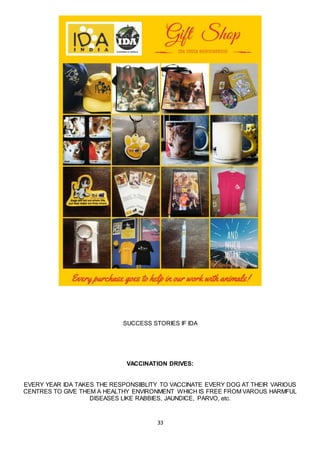 33
SUCCESS STORIES IF IDA
VACCINATION DRIVES:
EVERY YEAR IDA TAKES THE RESPONSIIBLITY TO VACCINATE EVERY DOG AT THEIR VARIOUS
CENTRES TO GIVE THEM A HEALTHY ENVIRONMENT WHICH IS FREE FROM VAROUS HARMFUL
DISEASES LIKE RABBIES, JAUNDICE, PARVO, etc.
 