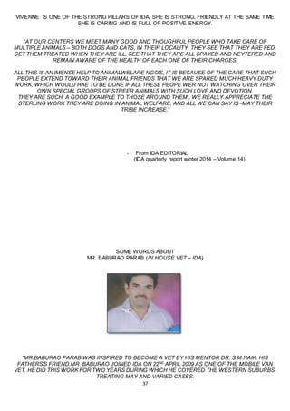 37
VIVIENNE IS ONE OF THE STRONG PILLARS OF IDA, SHE IS STRONG, FRIENDLY AT THE SAME TIME
SHE IS CARING AND IS FULL OF POSITIVE ENERGY.
“AT OUR CENTERS WE MEET MANY GOOD AND THOUGHFUL PEOPLE WHO TAKE CARE OF
MULTIPLE ANIMALS – BOTH DOGS AND CATS, IN THEIR LOCALITY. THEY SEE THAT THEY ARE FED,
GET THEM TREATED WHEN THEY ARE ILL, SEE THAT THEY ARE ALL SPAYED AND NEYTERED AND
REMAIN AWARE OF THE HEALTH OF EACH ONE OF THEIR CHARGES.
ALL THIS IS AN IMENSE HELP TO ANIMALWELARE NGO’S, IT IS BECAUSE OF THE CARE THAT SUCH
PEOPLE EXTEND TOWARD THEIR ANIMAL FRIENDS THAT WE ARE SPARED MUCH HEAVY DUTY
WORK, WHICH WOULD HAE TO BE DONE IF ALL THESE PEOPE WER NOT WATCHING OVER THEIR
OWN SPECIAL GROUPS OF STREER ANIMALS WITH SUCH LOVE AND DEVOTION.
THEY ARE SUCH A GOOD EXAMPLE TO THOSE AROUND THEM , WE REALLY APPRECIATE THE
STERLING WORK THEY ARE DOING IN ANIMAL WELFARE, AND ALL WE CAN SAY IS -MAY THEIR
TRIBE INCREASE.”
- From IDA EDITORIAL
(IDA quarterly report winter 2014 – Volume 14).
SOME WORDS ABOUT
MR. BABURAO PARAB (IN HOUSE VET – IDA)
“MR.BABURAO PARAB WAS INSPIRED TO BECOME A VET BY HIS MENTOR DR. S.M.NAIK, HIS
FATHERS’S FRIEND.MR. BABURAO JOINED IDA ON 22ND
APRIL 2009 AS ONE OF THE MOBILE VAN
VET. HE DID THIS WORK FOR TWO YEARS DURING WHICH HE COVERED THE WESTERN SUBURBS,
TREATING MAY AND VARIED CASES.
 