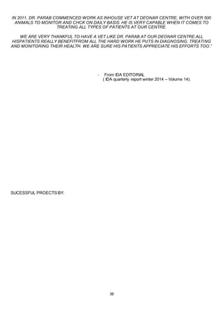 38
IN 2011, DR. PARAB COMMENCED WORK AS INHOUSE VET AT DEONAR CENTRE, WITH OVER 500
ANIMALS TO MONITOR AND CHCK ON DAILY BASIS. HE IS VERY CAPABLE WHEN IT COMES TO
TREATING ALL TYPES OF PATIENTS AT OUR CENTRE.
WE ARE VERY THANKFUL TO HAVE A VET LIKE DR. PARAB AT OUR DEONAR CENTRE.ALL
HISPATIENTS REALLY BENEFITFROM ALL THE HARD WORK HE PUTS IN DIAGNOSING, TREATING
AND MONITORING THEIR HEALTH. WE ARE SURE HIS PATIENTS APPRECIATE HIS EFFORTS TOO.”
- From IDA EDITORIAL
( IDA quarterly report winter 2014 – Volume 14).
SUCESSFUL PROECTS BY:
 