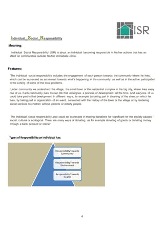 4
Individual Social Responsibility
Meaning:
Individual Social Responsibility (ISR) is about an individual becoming responsible in his/her actions that has an
effect on communities outside his/her immediate circle.
Features:
"The individual social responsibility includes the engagement of each person towards the community where he lives,
which can be expressed as an interest towards what’s happening in the community, as well as in the active participation
in the solving of some of the local problems.
Under community we understand the village, the small town or the residential complex in the big city, where lives every
one of us. Each community lives its own life that undergoes a process of development all the time. And everyone of us
could take part in that development in different ways, for example by taking part in cleaning of the street on which he
lives, by taking part in organization of an event, connected with the history of the town or the village or by rendering
social services to children without parents or elderly people.
The individual social responsibility also could be expressed in making donations for significant for the society causes –
social, cultural or ecological. There are many ways of donating, as for example donating of goods or donating money
through a bank account or online"
Typesof Responsibilityanindividual has:
ResponsibilityTowards
Community
ResponsibilityTowards
Environment
ResponsibilityTowards
Health
 