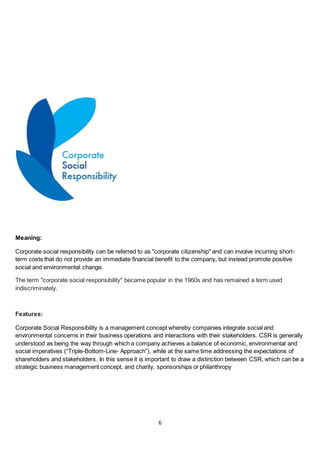 6
Meaning:
Corporate social responsibility can be referred to as "corporate citizenship" and can involve incurring short-
term costs that do not provide an immediate financial benefit to the company, but instead promote positive
social and environmental change.
The term "corporate social responsibility" became popular in the 1960s and has remained a term used
indiscriminately.
Features:
Corporate Social Responsibility is a management concept whereby companies integrate social and
environmental concerns in their business operations and interactions with their stakeholders. CSR is generally
understood as being the way through which a company achieves a balance of economic, environmental and
social imperatives (“Triple-Bottom-Line- Approach”), while at the same time addressing the expectations of
shareholders and stakeholders. In this sense it is important to draw a distinction between CSR, which can be a
strategic business management concept, and charity, sponsorships or philanthropy
 