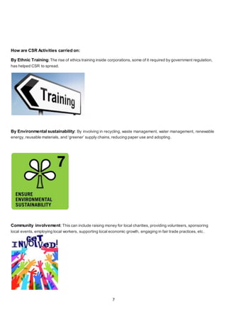 7
How are CSR Activities carried on:
By Ethnic Training:The rise of ethics training inside corporations, some of it required by government regulation,
has helped CSR to spread.
By Environmental sustainability: By involving in recycling, waste management, water management, renewable
energy, reusable materials, and ‘greener’ supply chains, reducing paper use and adopting.
Community involvement: This can include raising money for local charities, providing volunteers, sponsoring
local events, employing local workers, supporting local economic growth, engaging in fair trade practices, etc .
 