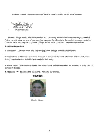 9
NON GOVERNMENTALORGANZATION WORKINGTOWARDSANIMAL PROTECTION/WELFARE:
1.
Save Our Strays was founded in November 2003 by Shirley Advani in her immediate neighborhood of
Andheri (west), today our area of operation has expanded from Bandra to Dahisar in the western surburbs.
Our main focus is to keep the population of Dogs & Cats under control and keep the city litter free.
Activities Undertaken:
1. Sterilization - Our main focus is to keep the population of dogs and cats under control.
2. Vaccinations and Rabies Eradication - We work to safeguard the health of animals and in turn humans
through vaccination and first aid drives conducted in the city.
3. Animal Health Care - With the support of our ambulance and our volunteers, we attend to as many calls of
animals in distress.
4. Adoptions - We do our best to find to find a home for our animals.
FOUNDER:
Sherley Menon
 