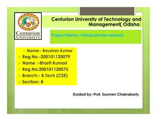 Guided by:-Prof. Soumen Chakraborty
Project Name:-Virtual private network
 Name:- Roushan Kumar
 Reg.No.-200101120079
 Name :-Bharti Kumari
 Reg.No:200101120075
 Branch:- B.Tech (CSE)
 Section:-B
Centurion University of Technology and
Management( Odisha)
 