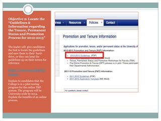 Objective 2: Locate the
“Guidelines &
Information regarding
the Tenure, Permanent
Stutus and Promotion
Process for 2012-2013”

The leader will give candidates
the link to locate the guidelines
and save them to their hard-
drive, or they can keep the
guidelines up on their screen for
reference.

http://www.aa.ufl.edu/
tenure
Explain to candidates that the
College is in a pilot testing
program for the online T&P
system. The program will be
University-wide by 2014.
Explain the benefits of an online
process.
 