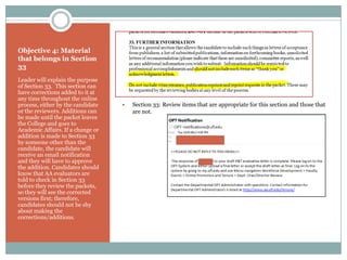 Objective 4: Material
that belongs in Section
33
Leader will explain the purpose
of Section 33. This section can
have corrections added to it at
any time throughout the online
process, either by the candidate      Section 33: Review items that are appropriate for this section and those that
or the reviewers. Additions can        are not.
be made until the packet leaves
the College and goes to
Academic Affairs. If a change or
addition is made to Section 33
by someone other than the
candidate, the candidate will
receive an email notification
and they will have to approve
the addition. Candidates should
know that AA evaluators are
told to check in Section 33
before they review the packets,
so they will see the corrected
versions first; therefore,
candidates should not be shy
about making the
corrections/additions.
 