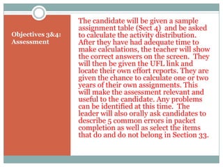 The candidate will be given a sample
                  assignment table (Sect 4) and be asked
Objectives 3&4:   to calculate the activity distribution.
Assessment        After they have had adequate time to
                  make calculations, the teacher will show
                  the correct answers on the screen. They
                  will then be given the UFL link and
                  locate their own effort reports. They are
                  given the chance to calculate one or two
                  years of their own assignments. This
                  will make the assessment relevant and
                  useful to the candidate. Any problems
                  can be identified at this time. The
                  leader will also orally ask candidates to
                  describe 5 common errors in packet
                  completion as well as select the items
                  that do and do not belong in Section 33.
 