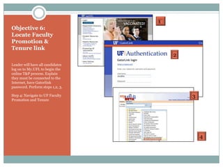 1
Objective 6:
Locate Faculty
Promotion &
Tenure link
                                      2
Leader will have all candidates
log on to My.UFL to begin the
online T&P process. Explain
they must be connected to the
Internet, have Gatorlink
password. Perform steps 1,2, 3.

Step 4: Navigate to UF Faculty            3
Promotion and Tenure




                                              4
 