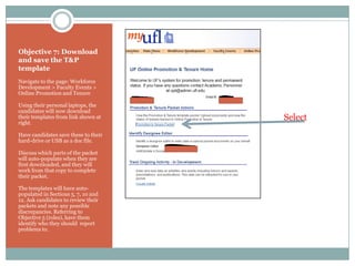 Objective 7: Download
and save the T&P
template
Navigate to the page: Workforce
Development > Faculty Events >
Online Promotion and Tenure

Using their personal laptops, the
candidates will now download
their templates from link shown at    Select
right.

Have candidates save these to their
hard-drive or USB as a doc file.

Discuss which parts of the packet
will auto-populate when they are
first downloaded, and they will
work from that copy to complete
their packet.

The templates will have auto-
populated in Sections 5, 7, 10 and
12. Ask candidates to review their
packets and note any possible
discrepancies. Referring to
Objective 5 (roles), have them
identify who they should report
problems to.
 