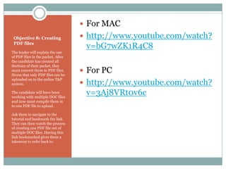  For MAC
 Objective 8: Creating               http://www.youtube.com/watch?
 PDF files
                                     v=bG7wZK1R4C8
The leader will explain the use
of PDF files in the packet. After
the candidate has created all
Sections of their packet, they
must convert them to PDF files.
Stress that only PDF files can be
                                     For PC
uploaded on to the online T&P
system.                              http://www.youtube.com/watch?
The candidate will have been
working with multiple DOC files
                                     v=3Aj8VRt0v6c
and now must compile them in
to one PDF file to upload.

Ask them to navigate to the
tutorial and bookmark the link.
They can then watch the process
of creating one PDF file out of
multiple DOC files. Having this
link bookmarked gives them a
takeaway to refer back to.
 