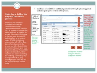     Candidate now will follow a CBI that guides them through uploading packet
                                           and all steps required of them in the process.

Objective 9: Follow the
                                    Table of                                                               Example:
stages of the online                                                                                       Step 7: Click
process                             Contents
                                                                                                           on VIEW to
                                    Assign                                                                 see packet is
The leader will now have            Faculty                                                                uploaded
candidates load the CBI             Designee
                                                                                                           correctly. If
(website to be created).            Upload                                                                 user selects
Candidates maneuver through         Tenure and                                                             wrong
the CBI process by using a self-    Promotion
                                    Packet                                                                 button, the
paced program. By clicking on                                                                              appropriate
arrows, the screen will advance     ETC                                                                    one will
to the next step. Arrows will       User can                                                               flash and the
indicate where to go at each        navigate                                                               screen will
stage. A Table of Contents          between                                                                not change
screen on the left will let them    TOC when
                                                                                                           until the
know where they are in the          needed
                                                                                                           correct
process and allow them to skip                                                                             button is
between sections, or go to ones                                                                            selected.
that interest them. There will be
no guided simulation, rather                                                         Navigation buttons
only text and arrows indicating                                                      will give the user
the next step. Unless they skip                                                      self paced control
through on the TOC, they
cannot progress until they do
the procedure in the correct
order.
 