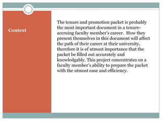 The tenure and promotion packet is probably
          the most important document in a tenure-
Context
          accruing faculty member’s career. How they
          present themselves in this document will affect
          the path of their career at their university,
          therefore it is of utmost importance that the
          packet be filled out accurately and
          knowledgably. This project concentrates on a
          faculty member’s ability to prepare the packet
          with the utmost ease and efficiency.
 