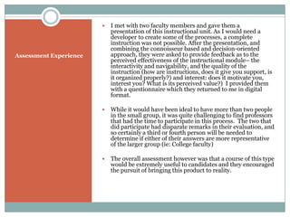    I met with two faculty members and gave them a
                            presentation of this instructional unit. As I would need a
                            developer to create some of the processes, a complete
                            instruction was not possible. After the presentation, and
                            combining the connoisseur based and decision-oriented
Assessment Experience       approach, they were asked to provide feedback as to the
                            perceived effectiveness of the instructional module– the
                            interactivity and navigability, and the quality of the
                            instruction (how are instructions, does it give you support, is
                            it organized properly?) and interest: does it motivate you,
                            interest you? What is its perceived value?) I provided them
                            with a questionnaire which they returned to me in digital
                            format.

                           While it would have been ideal to have more than two people
                            in the small group, it was quite challenging to find professors
                            that had the time to participate in this process. The two that
                            did participate had disparate remarks in their evaluation, and
                            so certainly a third or fourth person will be needed to
                            determine if either of their answers are more representative
                            of the larger group (ie: College faculty)

                           The overall assessment however was that a course of this type
                            would be extremely useful to candidates and they encouraged
                            the pursuit of bringing this product to reality.
 