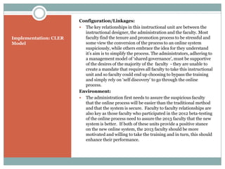 Configuration/Linkages:
                        The key relationships in this instructional unit are between the
                         instructional designer, the administration and the faculty. Most
Implementation: CLER     faculty find the tenure and promotion process to be stressful and
Model                    some view the conversion of the process to an online system
                         suspiciously, while others embrace the idea for they understand
                         it’s aim is to simplify the process. The administrators, adhering to
                         a management model of ‘shared governance’, must be supportive
                         of the desires of the majority of the faculty - they are unable to
                         create a mandate that requires all faculty to take this instructional
                         unit and so faculty could end up choosing to bypass the training
                         and simply rely on ‘self discovery’ to go through the online
                         process.
                       Environment:
                        The administration first needs to assure the suspicious faculty
                         that the online process will be easier than the traditional method
                         and that the system is secure. Faculty to faculty relationships are
                         also key as those faculty who participated in the 2012 beta-testing
                         of the online process need to assure the 2013 faculty that the new
                         system is better. If both of these units provide a positive stance
                         on the new online system, the 2013 faculty should be more
                         motivated and willing to take the training and in turn, this should
                         enhance their performance.
 