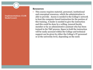 Resources
                        This course requires material, personnel, institutional
                         and conceptual resources, which the administration is
Implementation: CLER
                         able to provide. Access is needed to the College’s network
Model (cont)
                         to host the computer-based instruction for the portion of
                         this training. A leader is needed to give the instruction
                         and this could be done by a willing, tenured faculty
                         member or by an administrative assistant who has been
                         trained in the T&P process. Space to hold the instruction
                         will be easily accessed within the College and technical
                         support can be given by either the College’s IT personnel
                         or at the university level, depending on the need.
 