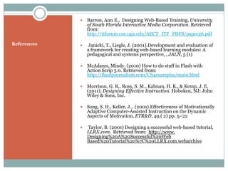    Barron, Ann E., Designing Web-Based Training, University
                 of South Florida Interactive Media Corporation. Retrieved
                 from:
                 http://itforum.coe.uga.edu/AECT_ITF_PDFS/paper26.pdf

References      Janicki, T., Liegle, J. (2001).Development and evaluation of
                 a framework for creating web-based learning modules: A
                 pedagogical and systems perspective, , JALN, 5 (1)

                McAdams, Mindy. (2010) How to do stuff in Flash with
                 Action Scrip 3.0. Retrieved from:
                 http://flashjournalism.com/CS4examples/main.html

                Morrison, G. R., Ross, S. M., Kalman, H. K., & Kemp, J. E.
                 (2011). Designing Effective Instruction. Hoboken, NJ: John
                 Wiley & Sons, Inc.

                Song, S. H., Keller, J., (2001).Effectiveness of Motivationally
                 Adaptive Computer-Assisted Instruction on the Dynamic
                 Aspects of Motivation, ETR&D, 49,( 2) pp. 5–22

                Taylor, B. (2001) Designing a successful web-based tutorial,
                 LLRX.com. Retrieved from: http://www.
                 Designing%20A%20Successful%20Web
                 Based%20Tutorial%20%7C%20LLRX.com.webarchive
 
