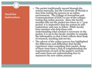 The packet traditionally moved through the
                system manually, but the University of Florida is
                now beta-testing the process in an online
Need for        environment. The College of Journalism and
instruction     Communications (COJC) is one of the colleges
                testing this online process. Since the faculty
                member fills out the packet two times in a 7 year
                period, it is imperative that the system be self-
                explanatory and easy to follow. While faculty
                have mentors who help them with
                understanding what content is necessary in the
                packet, it is up to the faculty member to compile
                the information so that it best reflects their body
                of research, teaching and service.
               The advent of the online process has highlighted
                the differences and difficulties that faculty
                experience when compiling their packet. Some
                of these stem from a lack of comprehending the
                requirements of each of the packet’s sections
                and some from not understanding how to
                maneuver the new online process.
 