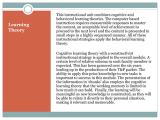 This instructional unit combines cognitive and
           behavioral learning theories. The computer based
           instruction requires measureable responses to master
Learning   the content, an acceptable level of achievement to
Theory     proceed to the next level and the content is presented in
           small steps in a highly sequenced manner. All of these
           instructional strategies apply the behavioral learning
           theory.

           Cognitive learning theory with a constructivist
           instructional strategy is applied to the overall module. A
           certain level of relative schema in each faculty member is
           expected. This has been garnered over the six years
           leading up to the production of their T&P packet. The
           ability to apply this prior knowledge to new tasks is
           important to success in this module. The presentation of
           the information in ‘chunks’ also employs the cognitive
           learning theory that the working memory is limited in
           how much it can hold. Finally, the learning will be
           meaningful as new knowledge is constructed, as they will
           be able to relate it directly to their personal situation,
           making it relevant and memorable.
 