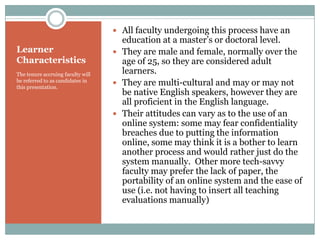  All faculty undergoing this process have an
                                     education at a master’s or doctoral level.
Learner                             They are male and female, normally over the
Characteristics                      age of 25, so they are considered adult
The tenure accruing faculty will     learners.
be referred to as candidates in
this presentation.
                                    They are multi-cultural and may or may not
                                     be native English speakers, however they are
                                     all proficient in the English language.
                                    Their attitudes can vary as to the use of an
                                     online system: some may fear confidentiality
                                     breaches due to putting the information
                                     online, some may think it is a bother to learn
                                     another process and would rather just do the
                                     system manually. Other more tech-savvy
                                     faculty may prefer the lack of paper, the
                                     portability of an online system and the ease of
                                     use (i.e. not having to insert all teaching
                                     evaluations manually)
 