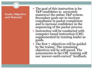  The goal of this instruction is for
                     T&P candidates to accurately
Goals, Objective     maneuver the online T&P system.
and Material         Secondary goals are to increase
                     compliance in packet completion
                     and to increase confidence in the
                     sequencing of the packet process.
                    Instruction will be conducted with
                     computer based instruction (CBI)
                     supplemented by training leader as
                     guide.
                    The first 7 objectives will be guided
                     by the trainer. The remaining
                     objectives will be self-paced. The
                     assessments in the CBI training will
                     use ‘answer-until-correct” feedback.
 