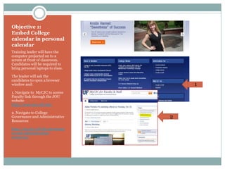 Objective 1:
Embed College
calendar in personal
calendar
Training leader will have the
computer projected on to a
screen at front of classroom.
Candidates will be required to
bring personal laptops to class.

The leader will ask the
candidates to open a browser
window and:                            1
1. Navigate to MyCJC to access
Faculty link through the JOU
website
http://www.jou.ufl.edu/

2. Navigate to College
Governance and Administrative      2
Resources

http://my.jou.ufl.edu/governan
ce-and-administrative-
resources/
 