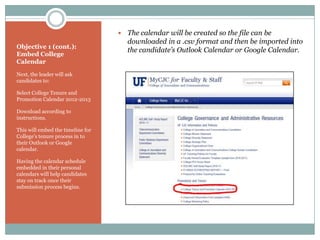   The calendar will be created so the file can be
                                       downloaded in a .csv format and then be imported into
Objective 1 (cont.):
                                       the candidate’s Outlook Calendar or Google Calendar.
Embed College
Calendar
Next, the leader will ask
candidates to:

Select College Tenure and
Promotion Calendar 2012-2013

Download according to
instructions.

This will embed the timeline for
College’s tenure process in to
their Outlook or Google
calendar.

Having the calendar schedule
embedded in their personal
calendars will help candidates
stay on track once their
submission process begins.
 