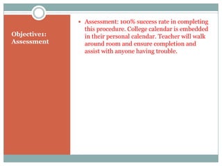  Assessment: 100% success rate in completing
                this procedure. College calendar is embedded
Objective1:     in their personal calendar. Teacher will walk
Assessment      around room and ensure completion and
                assist with anyone having trouble.
 