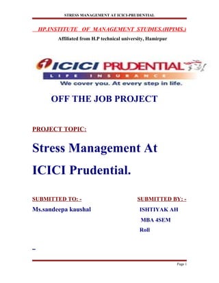 STRESS MANAGEMENT AT ICICI-PRUDENTIAL
HP.INSTITUTE OF MANAGEMENT STUDIES.(HPIMS.)
Affiliated from H.P technical university, Hamirpur
OFF THE JOB PROJECT
PROJECT TOPIC:
Stress Management At
ICICI Prudential.
SUBMITTED TO: - SUBMITTED BY: -
Ms.sandeepa kaushal ISHTIYAK AH
MBA 4SEM
Roll
Page 1
 