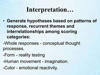 Interpretation…
• Generate hypotheses based on patterns of
response, recurrent themes and
interrelationships among scoring
categories:
-Whole responses - conceptual thought
processes.
-Form - reality testing
-Human movement - imagination.
-Color - emotional reactivity.
 