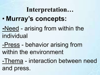 Interpretation…
• Murray’s concepts:
-Need - arising from within the
individual
-Press - behavior arising from
within the environment
-Thema - interaction between need
and press.
 