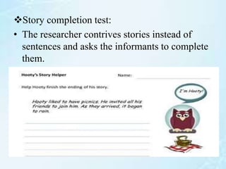 Story completion test:
• The researcher contrives stories instead of
sentences and asks the informants to complete
them.
 