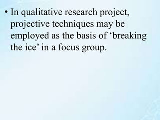 • In qualitative research project,
projective techniques may be
employed as the basis of ‘breaking
the ice’ in a focus group.
 