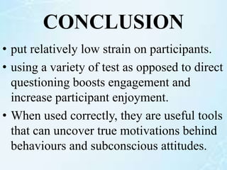 CONCLUSION
• put relatively low strain on participants.
• using a variety of test as opposed to direct
questioning boosts engagement and
increase participant enjoyment.
• When used correctly, they are useful tools
that can uncover true motivations behind
behaviours and subconscious attitudes.
 