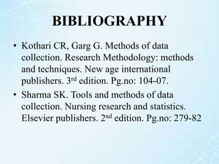 BIBLIOGRAPHY
• Kothari CR, Garg G. Methods of data
collection. Research Methodology: methods
and techniques. New age international
publishers. 3rd edition. Pg.no: 104-07.
• Sharma SK. Tools and methods of data
collection. Nursing research and statistics.
Elsevier publishers. 2nd edition. Pg.no: 279-82
 