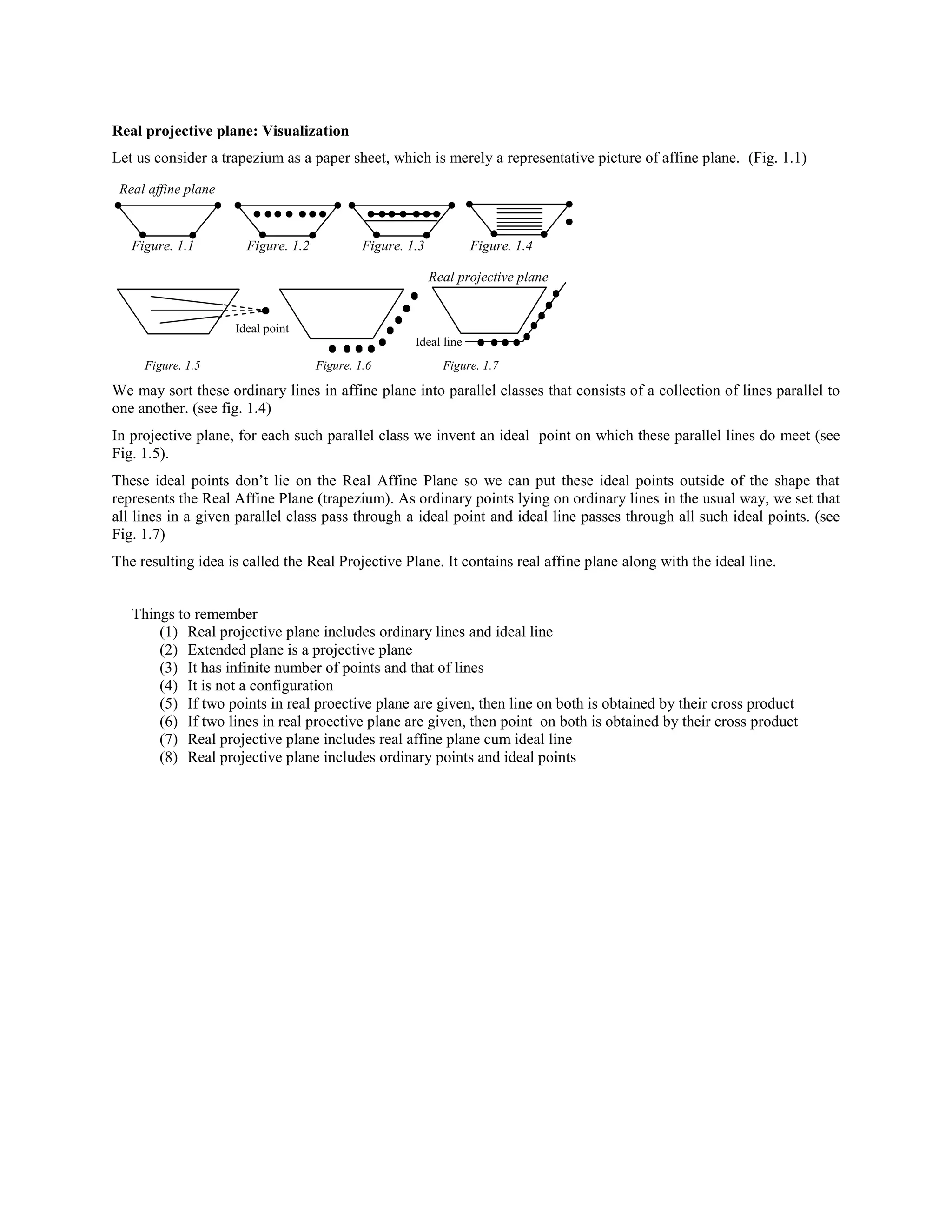 Real projective plane: Visualization
Let us consider a trapezium as a paper sheet, which is merely a representative picture of affine plane. (Fig. 1.1)
Real affine plane

Figure. 1.1

Figure. 1.2

Figure. 1.3

Figure. 1.4
Real projective plane

Ideal point
Ideal line
Figure. 1.5

Figure. 1.6

Figure. 1.7

We may sort these ordinary lines in affine plane into parallel classes that consists of a collection of lines parallel to
one another. (see fig. 1.4)
In projective plane, for each such parallel class we invent an ideal point on which these parallel lines do meet (see
Fig. 1.5).
These ideal points don’t lie on the Real Affine Plane so we can put these ideal points outside of the shape that
represents the Real Affine Plane (trapezium). As ordinary points lying on ordinary lines in the usual way, we set that
all lines in a given parallel class pass through a ideal point and ideal line passes through all such ideal points. (see
Fig. 1.7)
The resulting idea is called the Real Projective Plane. It contains real affine plane along with the ideal line.
Things to remember
(1) Real projective plane includes ordinary lines and ideal line
(2) Extended plane is a projective plane
(3) It has infinite number of points and that of lines
(4) It is not a configuration
(5) If two points in real proective plane are given, then line on both is obtained by their cross product
(6) If two lines in real proective plane are given, then point on both is obtained by their cross product
(7) Real projective plane includes real affine plane cum ideal line
(8) Real projective plane includes ordinary points and ideal points

 