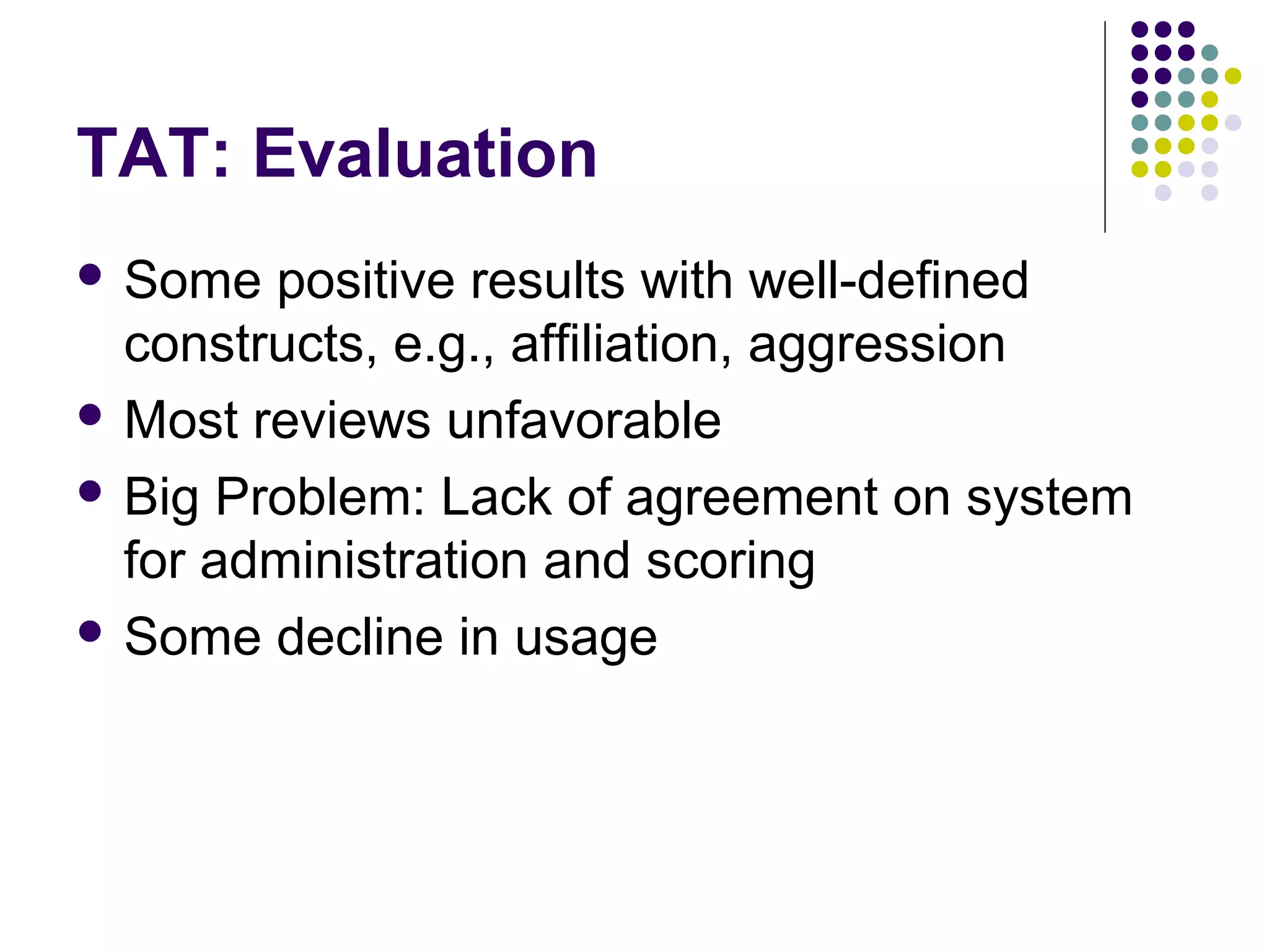 TAT: Evaluation
 Some positive results with well-defined
constructs, e.g., affiliation, aggression
 Most reviews unfavorable
 Big Problem: Lack of agreement on system
for administration and scoring
 Some decline in usage
 