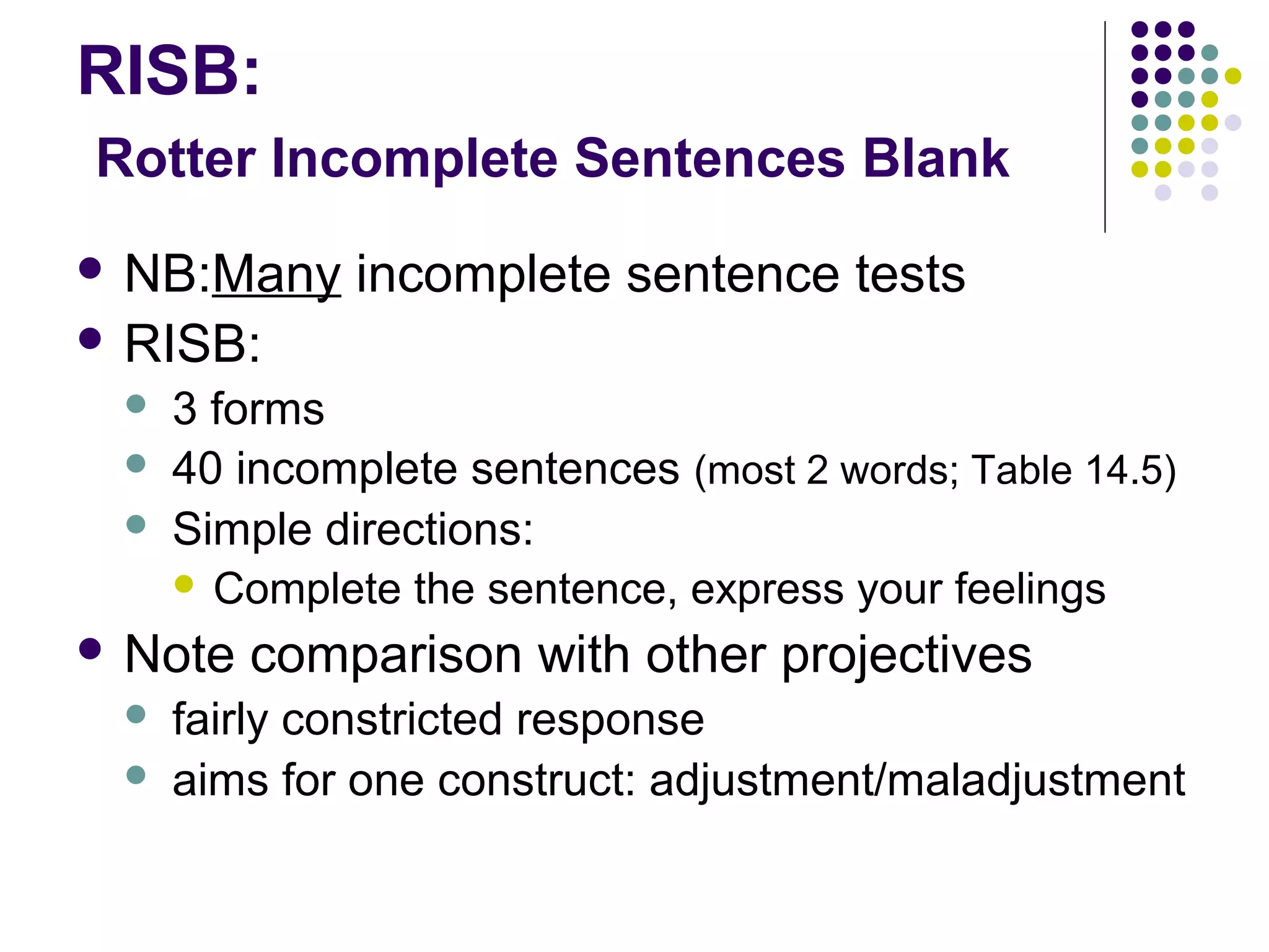 RISB:
Rotter Incomplete Sentences Blank
 NB:Many incomplete sentence tests
 RISB:
 3 forms
 40 incomplete sentences (most 2 words; Table 14.5)
 Simple directions:
 Complete the sentence, express your feelings
 Note comparison with other projectives
 fairly constricted response
 aims for one construct: adjustment/maladjustment
 