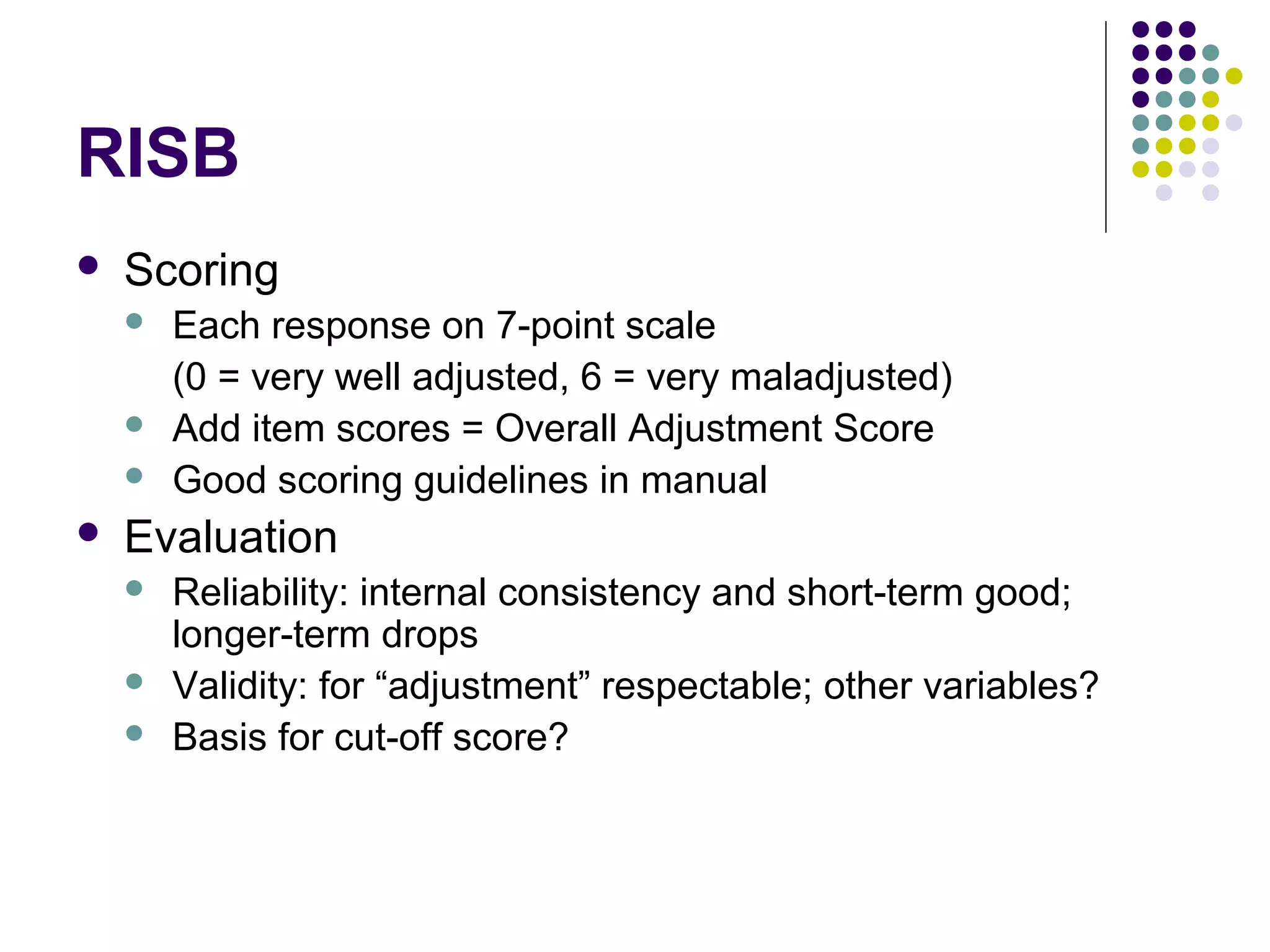 RISB
 Scoring
 Each response on 7-point scale
(0 = very well adjusted, 6 = very maladjusted)
 Add item scores = Overall Adjustment Score
 Good scoring guidelines in manual
 Evaluation
 Reliability: internal consistency and short-term good;
longer-term drops
 Validity: for “adjustment” respectable; other variables?
 Basis for cut-off score?
 