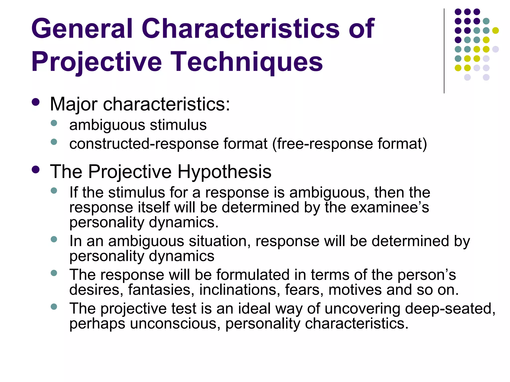 General Characteristics of
Projective Techniques
 Major characteristics:
 ambiguous stimulus
 constructed-response format (free-response format)
 The Projective Hypothesis
 If the stimulus for a response is ambiguous, then the
response itself will be determined by the examinee’s
personality dynamics.
 In an ambiguous situation, response will be determined by
personality dynamics
 The response will be formulated in terms of the person’s
desires, fantasies, inclinations, fears, motives and so on.
 The projective test is an ideal way of uncovering deep-seated,
perhaps unconscious, personality characteristics.
 