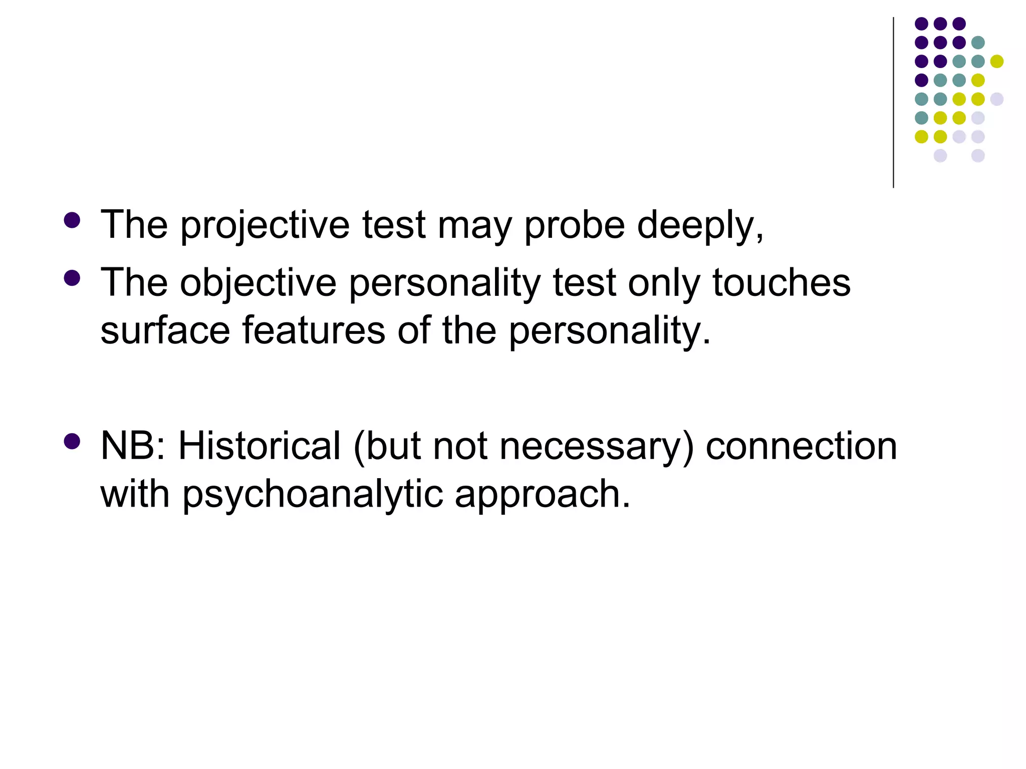  The projective test may probe deeply,
 The objective personality test only touches
surface features of the personality.
 NB: Historical (but not necessary) connection
with psychoanalytic approach.
 