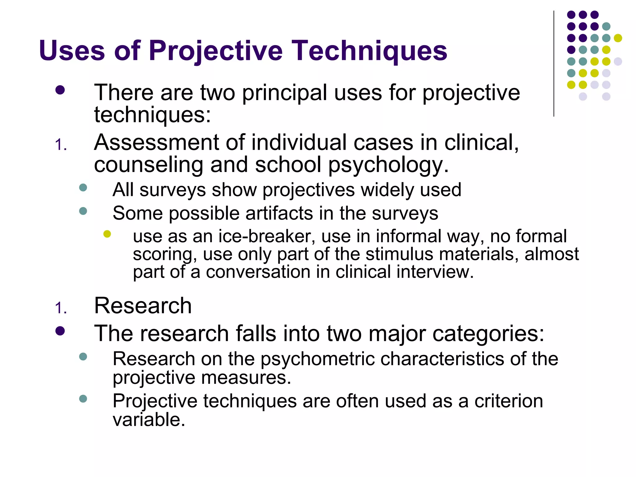 Uses of Projective Techniques
 There are two principal uses for projective
techniques:
1. Assessment of individual cases in clinical,
counseling and school psychology.
 All surveys show projectives widely used
 Some possible artifacts in the surveys
 use as an ice-breaker, use in informal way, no formal
scoring, use only part of the stimulus materials, almost
part of a conversation in clinical interview.
1. Research
 The research falls into two major categories:
 Research on the psychometric characteristics of the
projective measures.
 Projective techniques are often used as a criterion
variable.
 