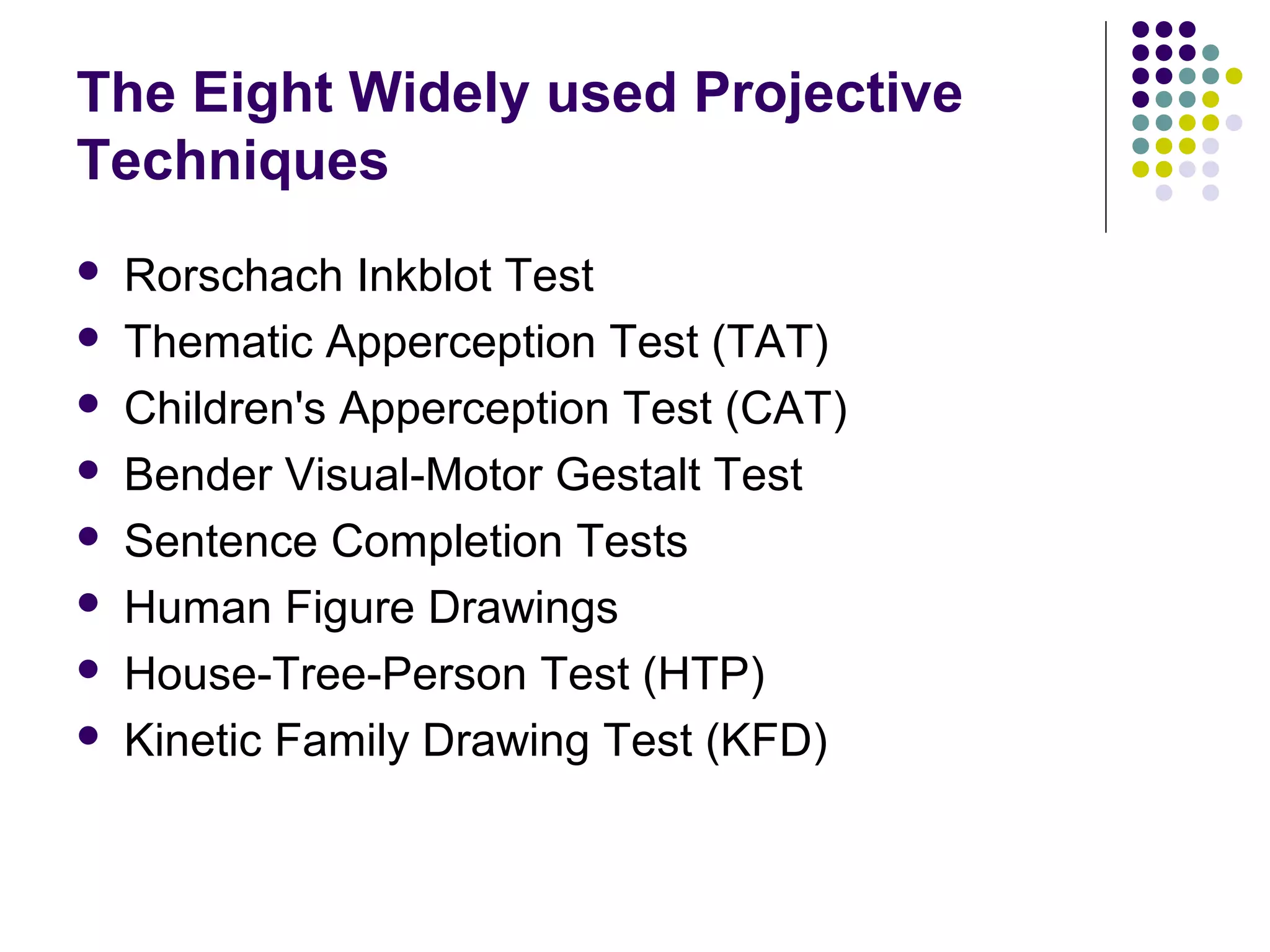 The Eight Widely used Projective
Techniques
 Rorschach Inkblot Test
 Thematic Apperception Test (TAT)
 Children's Apperception Test (CAT)
 Bender Visual-Motor Gestalt Test
 Sentence Completion Tests
 Human Figure Drawings
 House-Tree-Person Test (HTP)
 Kinetic Family Drawing Test (KFD)
 