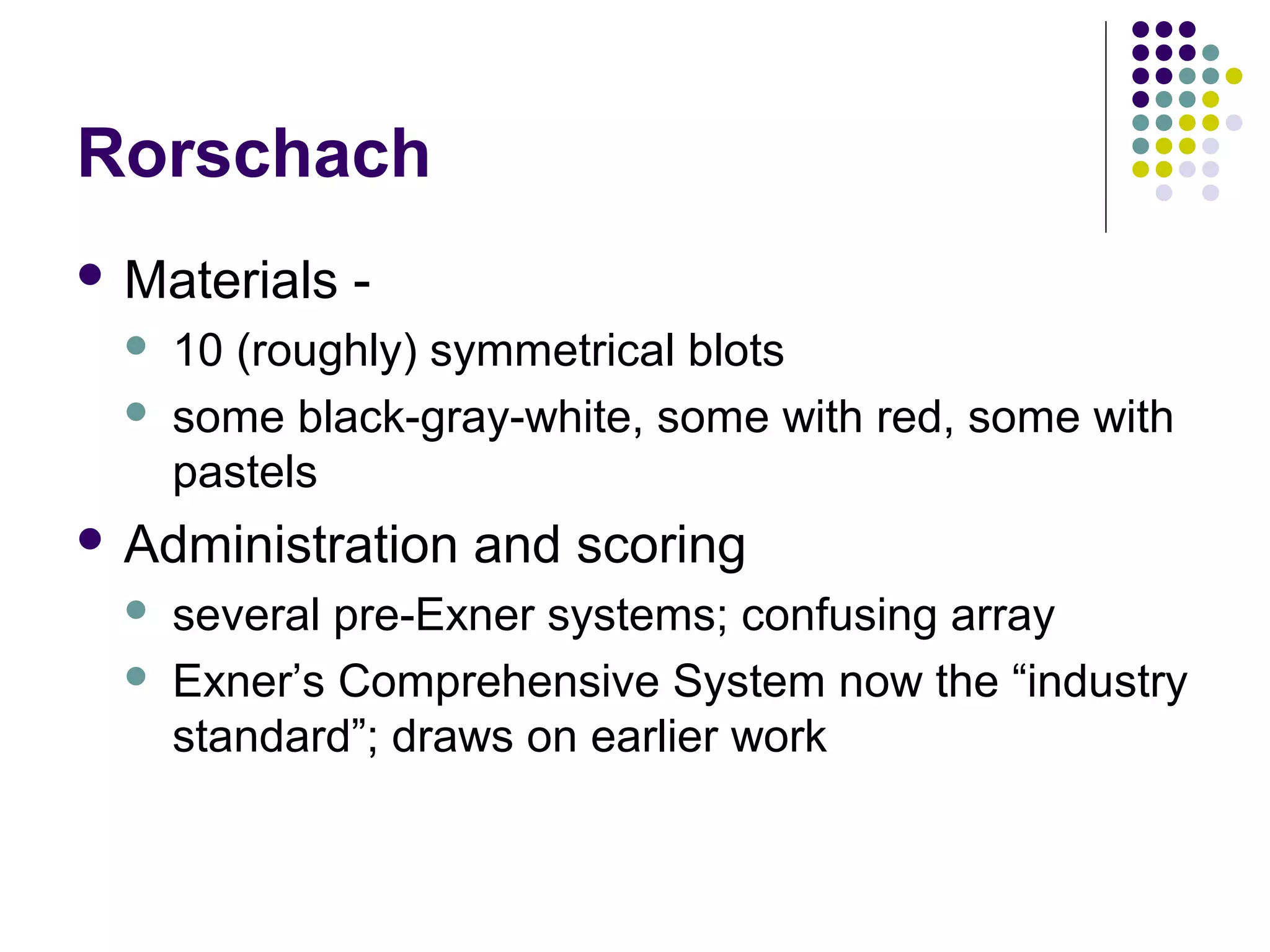 Rorschach
 Materials -
 10 (roughly) symmetrical blots
 some black-gray-white, some with red, some with
pastels
 Administration and scoring
 several pre-Exner systems; confusing array
 Exner’s Comprehensive System now the “industry
standard”; draws on earlier work
 