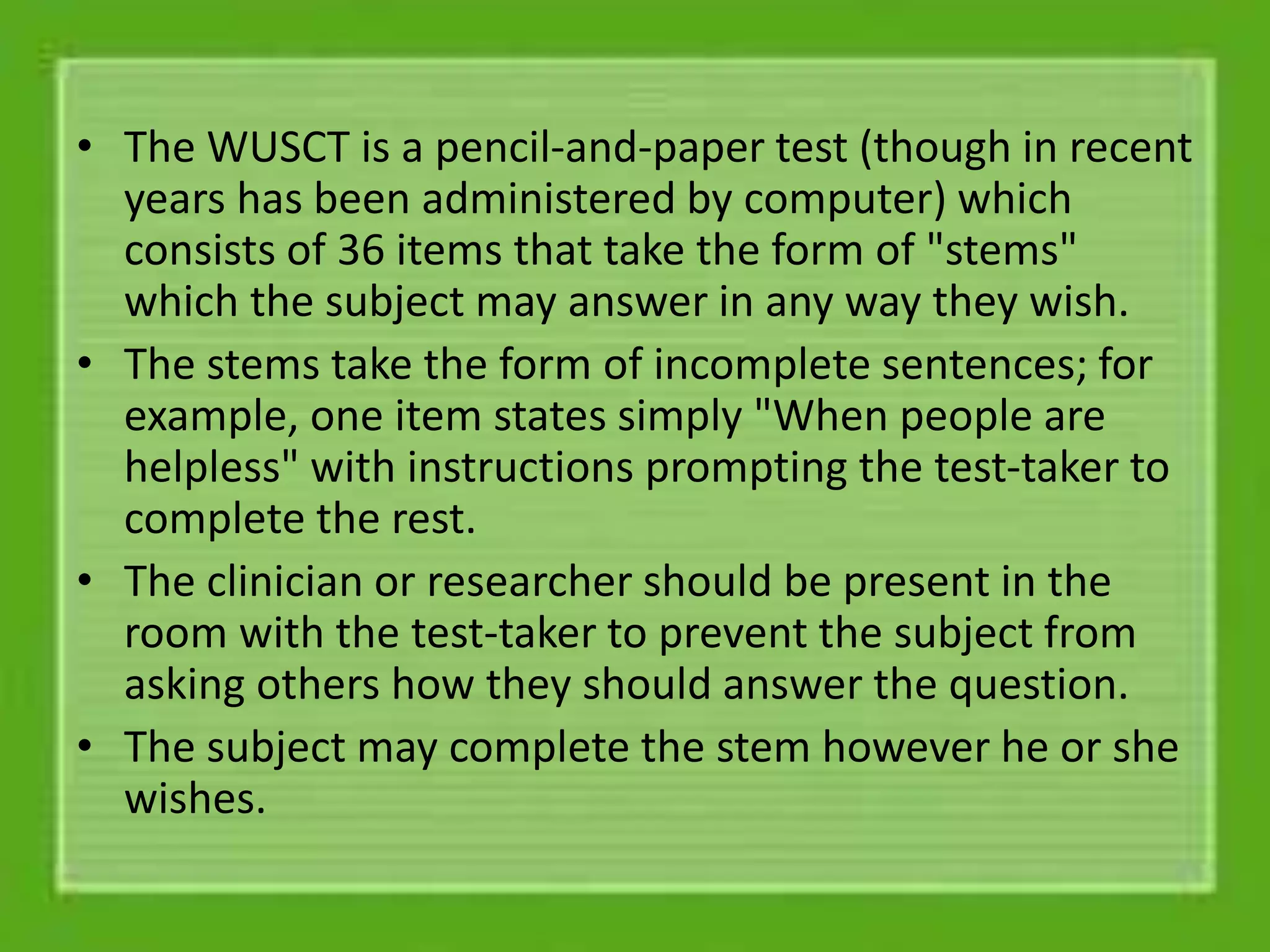 • The WUSCT is a pencil-and-paper test (though in recent
years has been administered by computer) which
consists of 36 items that take the form of "stems"
which the subject may answer in any way they wish.
• The stems take the form of incomplete sentences; for
example, one item states simply "When people are
helpless" with instructions prompting the test-taker to
complete the rest.
• The clinician or researcher should be present in the
room with the test-taker to prevent the subject from
asking others how they should answer the question.
• The subject may complete the stem however he or she
wishes.
 