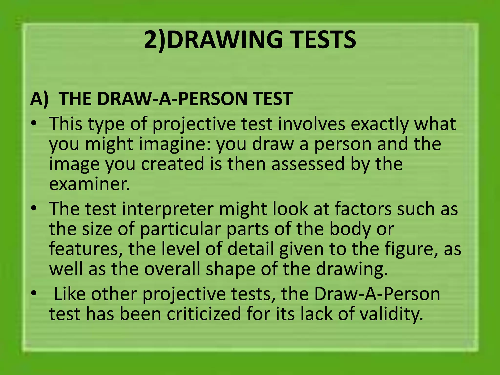 2)DRAWING TESTS
A) THE DRAW-A-PERSON TEST
• This type of projective test involves exactly what
you might imagine: you draw a person and the
image you created is then assessed by the
examiner.
• The test interpreter might look at factors such as
the size of particular parts of the body or
features, the level of detail given to the figure, as
well as the overall shape of the drawing.
• Like other projective tests, the Draw-A-Person
test has been criticized for its lack of validity.
 